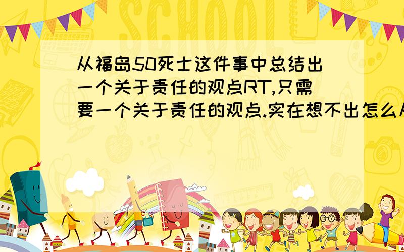 从福岛50死士这件事中总结出一个关于责任的观点RT,只需要一个关于责任的观点.实在想不出怎么从这件事里面简要概括一个观点来是“责任”观点,一句话.不超过30字