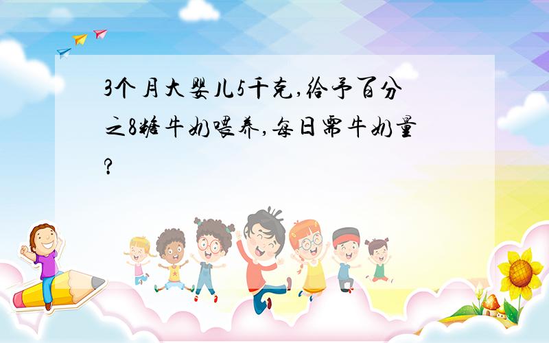 3个月大婴儿5千克,给予百分之8糖牛奶喂养,每日需牛奶量?