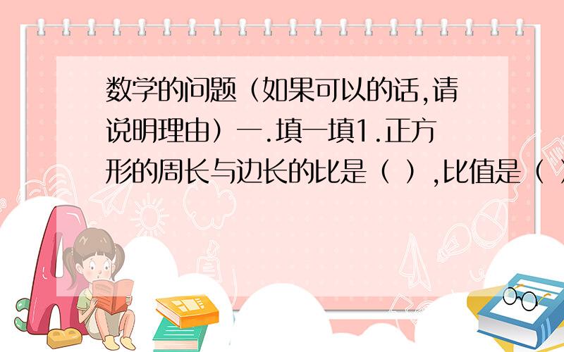 数学的问题（如果可以的话,请说明理由）一.填一填1.正方形的周长与边长的比是（ ）,比值是（ ）2.饲养组养白兔和黑兔只数的比是5：4.总只数×（ ）=白兔的只数；总只数×（ ）=黑兔的只