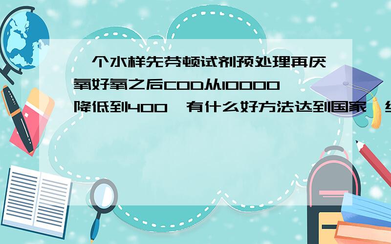 一个水样先芬顿试剂预处理再厌氧好氧之后COD从10000降低到400,有什么好方法达到国家一级标准?要求操作简单一点、建设成本低一点的.