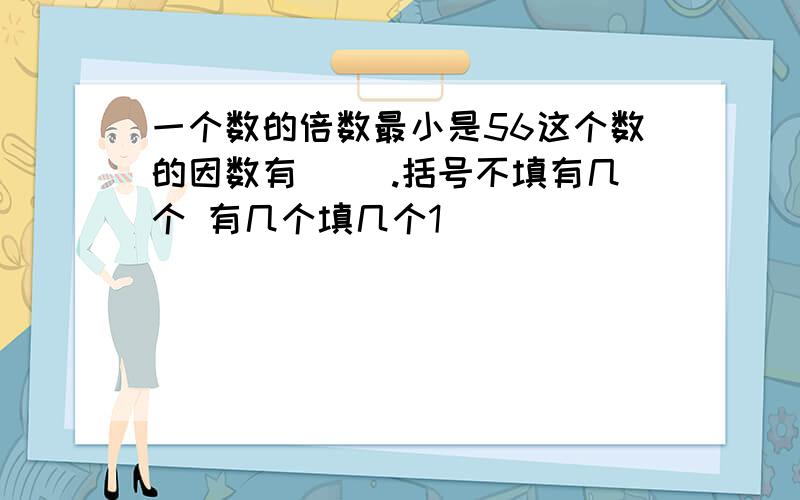 一个数的倍数最小是56这个数的因数有( ).括号不填有几个 有几个填几个1