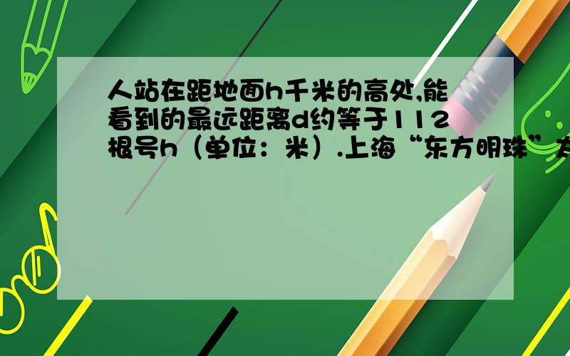 人站在距地面h千米的高处,能看到的最远距离d约等于112根号h（单位：米）.上海“东方明珠”太空舱距地面的高度约为400米,如果没有障碍物的影响,那么站在太空舱的人可以看到的距离有多远