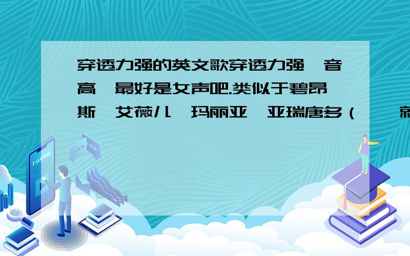 穿透力强的英文歌穿透力强,音高,最好是女声吧.类似于碧昂斯,艾薇儿,玛丽亚*亚瑞唐多（……就是唱burning的那个）以及舞动精灵那些太热门的就算了.曲风随便怎样.my all那样的感伤类也行,hus