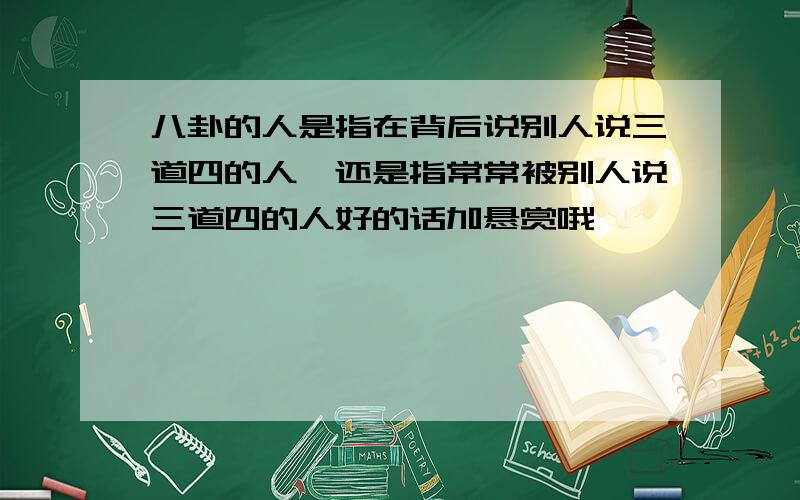 八卦的人是指在背后说别人说三道四的人,还是指常常被别人说三道四的人好的话加悬赏哦