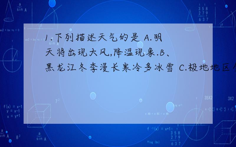 1.下列描述天气的是 A.明天将出现大风,降温现象.B、黑龙江冬季漫长寒冷多冰雪 C.极地地区全年严寒D、武汉冬冷夏热春冷秋凉 2.全球主要变暖的主要原因是 A森林破坏严重B气候反常C臭氧层被