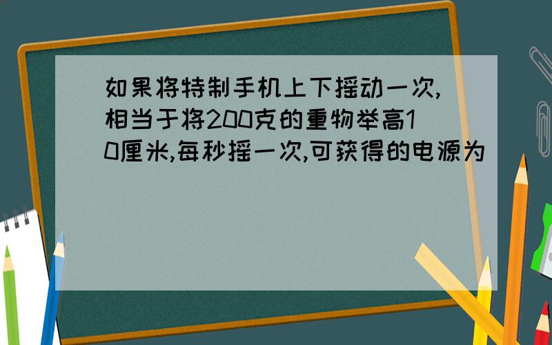 如果将特制手机上下摇动一次,相当于将200克的重物举高10厘米,每秒摇一次,可获得的电源为 （ ） 焦耳,该手机使用时功率为多少W g取10牛