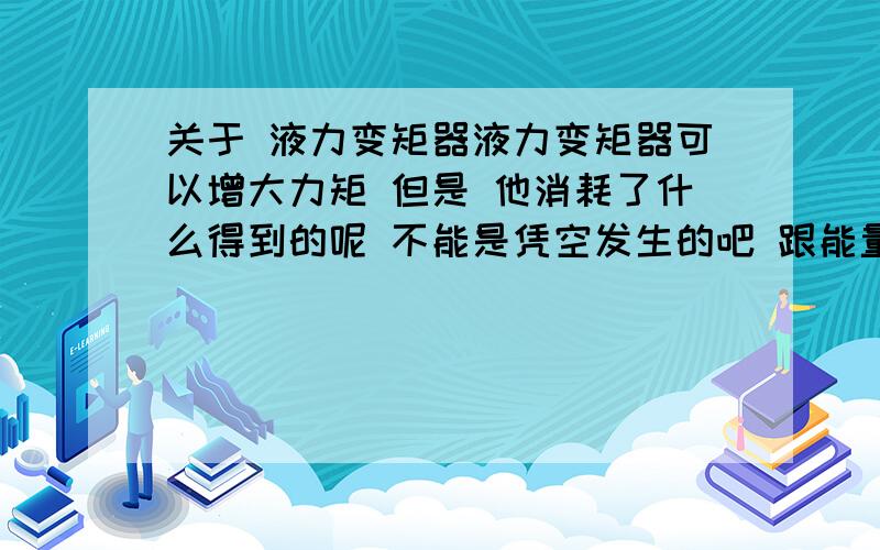 关于 液力变矩器液力变矩器可以增大力矩 但是 他消耗了什么得到的呢 不能是凭空发生的吧 跟能量守恒定律有冲突啊可以说的详细 点么 希望描述的专业一些