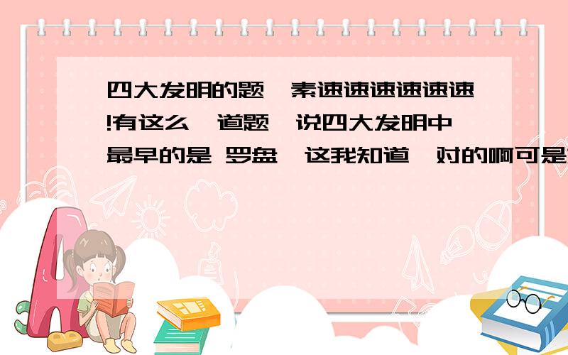 四大发明的题,素速速速速速速!有这么一道题,说四大发明中最早的是 罗盘,这我知道,对的啊可是如果问 四大发明中最早的是不是 指南针 也是对吧