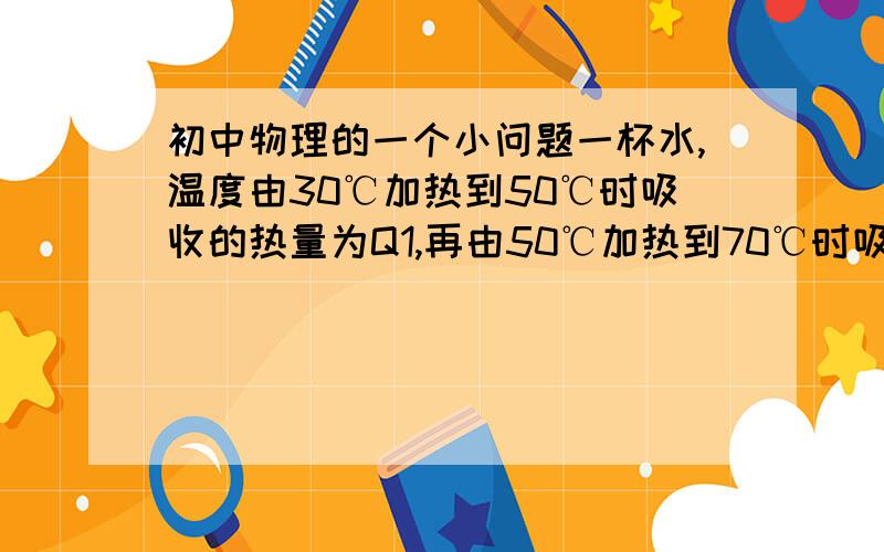 初中物理的一个小问题一杯水,温度由30℃加热到50℃时吸收的热量为Q1,再由50℃加热到70℃时吸收的热量为Q2,Q1与Q2的大小关系为A．Q1>Q2                    B．Q1=Q2             C．Q1