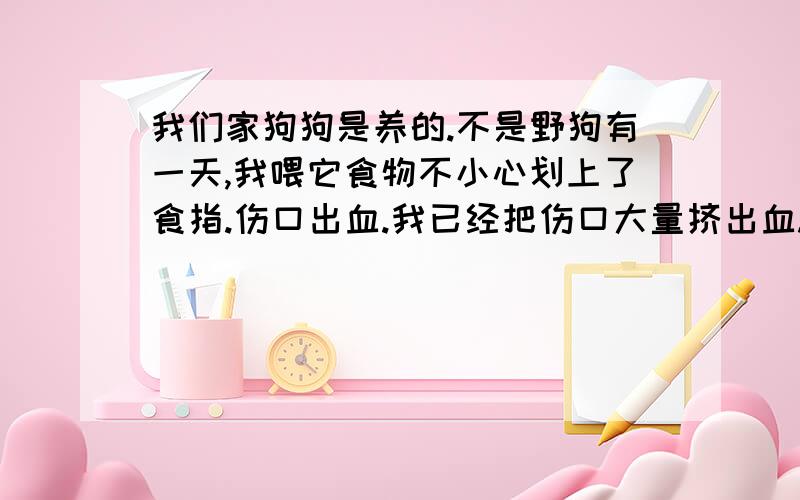 我们家狗狗是养的.不是野狗有一天,我喂它食物不小心划上了食指.伤口出血.我已经把伤口大量挤出血.并清理了,过几天伤口好了.可听说被狗狗咬到一定要打预防针所以来问一下你们.并问一