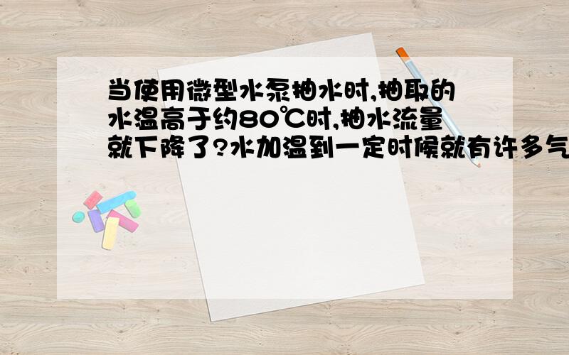 当使用微型水泵抽水时,抽取的水温高于约80℃时,抽水流量就下降了?水加温到一定时候就有许多气体析出,自身也不断气化,这些有一定压力的气体降低了泵的抽水效率,所以抽水流量大幅下降.