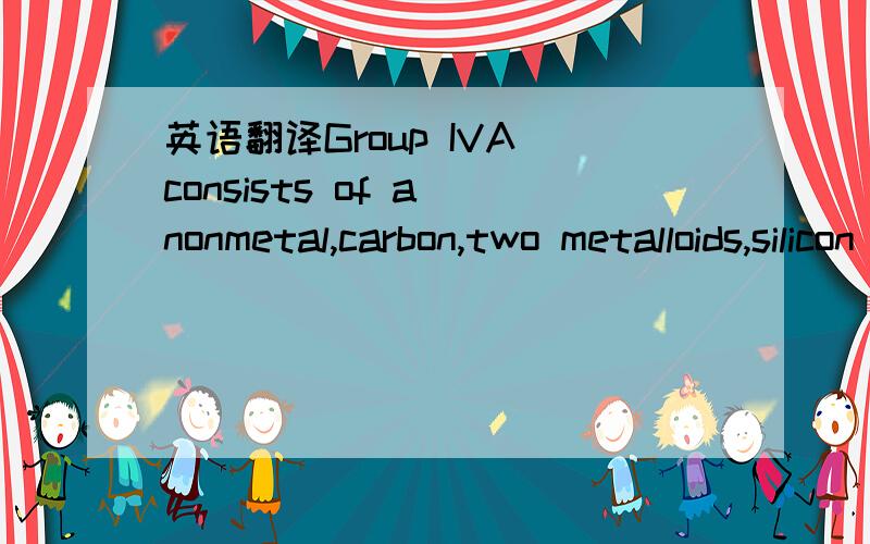 英语翻译Group IVA consists of a nonmetal,carbon,two metalloids,silicon and germanium,and two metals,tin and lead.Each of these elements forms some compounds with formulas which indicate that four other atoms are present per group IVA atom,as,for