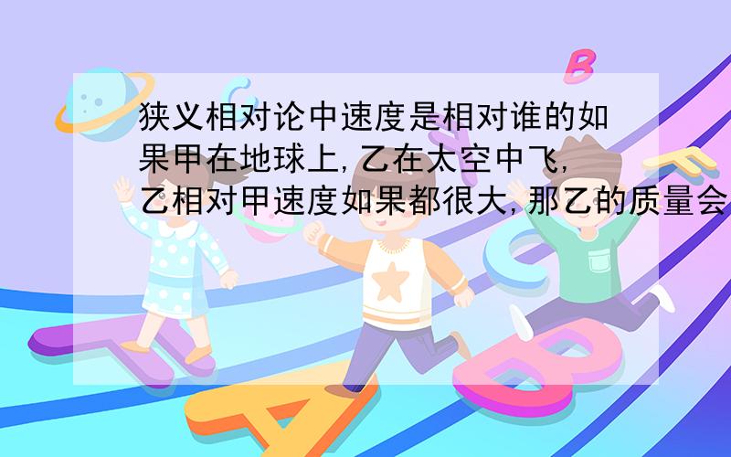 狭义相对论中速度是相对谁的如果甲在地球上,乙在太空中飞,乙相对甲速度如果都很大,那乙的质量会变大,等等.但是甲的速度相对乙也很快,所以甲的长度等也变化,到底是谁变了?总不能都变