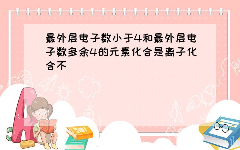 最外层电子数小于4和最外层电子数多余4的元素化合是离子化合不