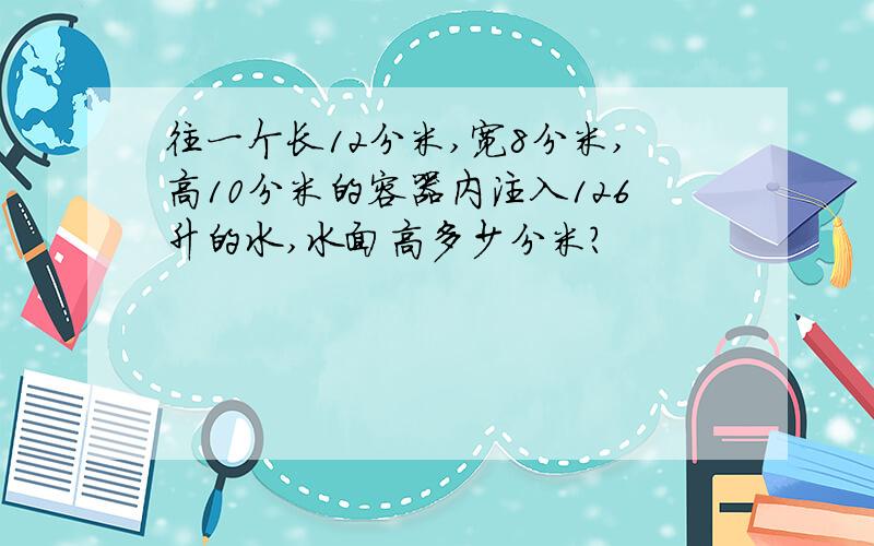 往一个长12分米,宽8分米,高10分米的容器内注入126升的水,水面高多少分米?