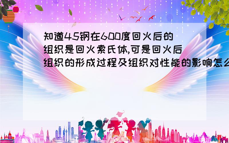 知道45钢在600度回火后的组织是回火索氏体,可是回火后组织的形成过程及组织对性能的影响怎么写啊?