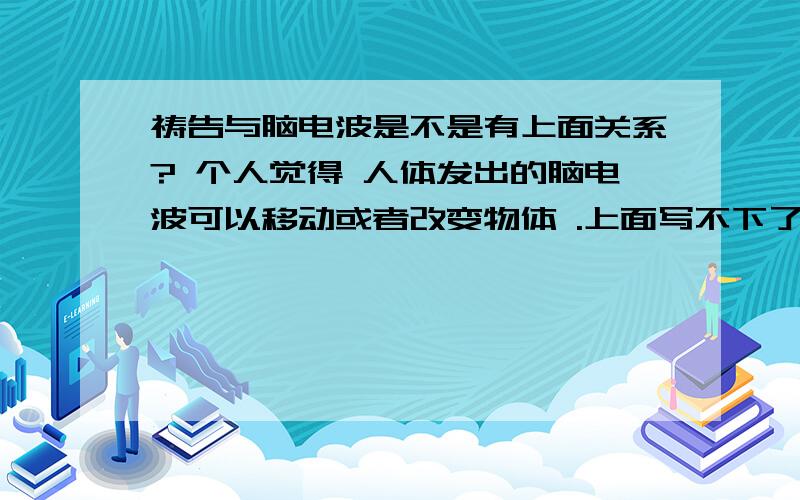 祷告与脑电波是不是有上面关系? 个人觉得 人体发出的脑电波可以移动或者改变物体 .上面写不下了 在下面~比如说用脑电波移动桌子上的杯子.因此我觉得脑电波是对周围的事物起一定的作