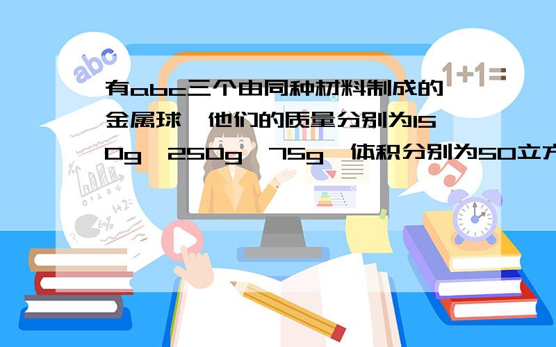 有abc三个由同种材料制成的金属球,他们的质量分别为150g,250g,75g,体积分别为50立方厘米、100立方厘米、25立方厘米,在abc中三个金属球中,若只有一个空心的,那么——是空心的；这种材料的密度