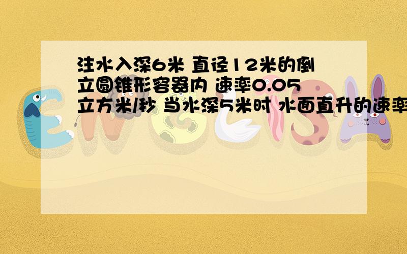 注水入深6米 直径12米的倒立圆锥形容器内 速率0.05立方米/秒 当水深5米时 水面直升的速率是多少?设h为水深,t为时间 那么dh/dt=0.dh/dt到底是什么呢...