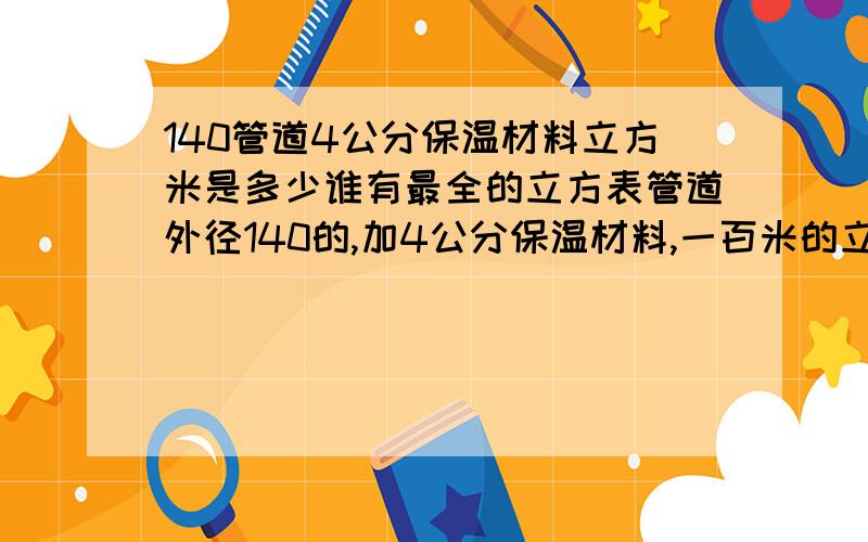 140管道4公分保温材料立方米是多少谁有最全的立方表管道外径140的,加4公分保温材料,一百米的立方数是多少啊?谢谢各位了；