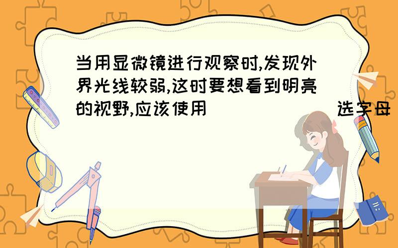 当用显微镜进行观察时,发现外界光线较弱,这时要想看到明亮的视野,应该使用______(选字母）A 较大的光圈,反光镜的平面镜B 较小的光圈,反光镜的凹面镜C 较大的光圈,反光镜的凹面镜D 较小的