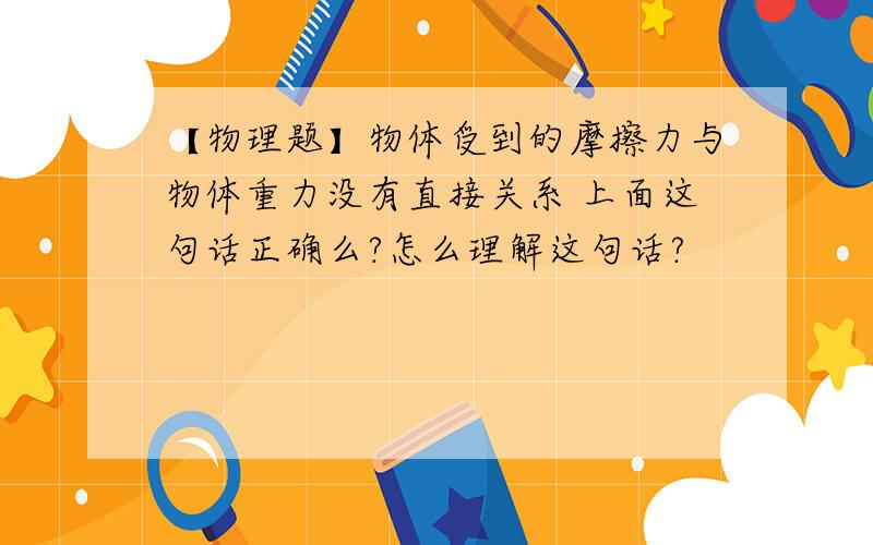 【物理题】物体受到的摩擦力与物体重力没有直接关系 上面这句话正确么?怎么理解这句话?