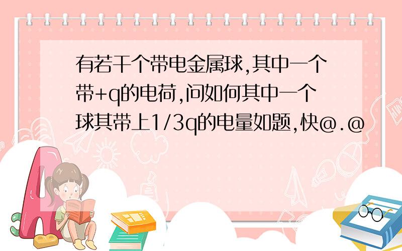 有若干个带电金属球,其中一个带+q的电荷,问如何其中一个球其带上1/3q的电量如题,快@.@