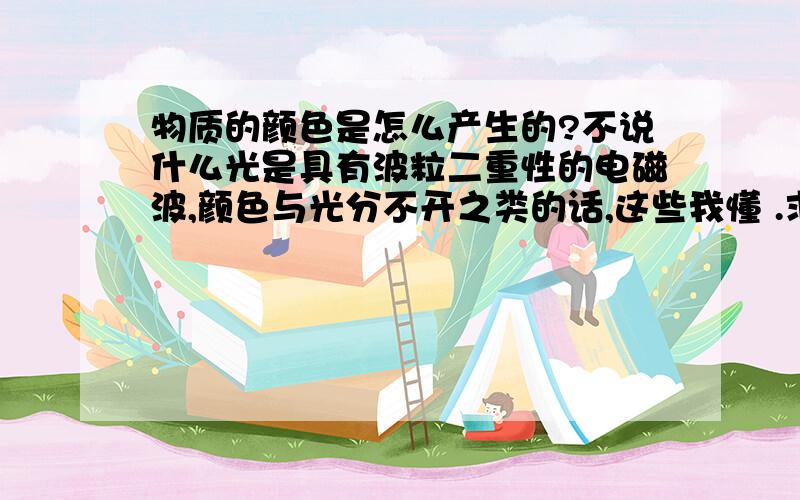 物质的颜色是怎么产生的?不说什么光是具有波粒二重性的电磁波,颜色与光分不开之类的话,这些我懂 .求本质!因为物质是由原子,分子,离子等构成.它们又都是质子 中子构成 .质子中子是没有