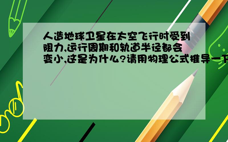 人造地球卫星在太空飞行时受到阻力,运行周期和轨道半径都会变小,这是为什么?请用物理公式推导一下.