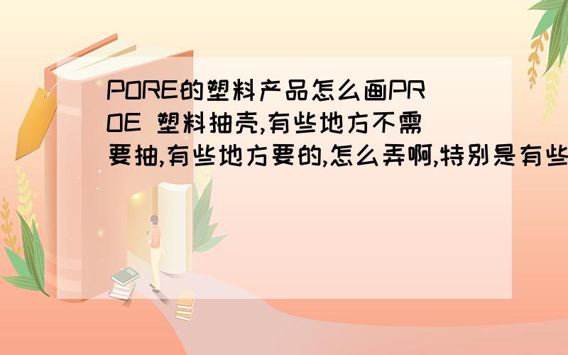 PORE的塑料产品怎么画PROE 塑料抽壳,有些地方不需要抽,有些地方要的,怎么弄啊,特别是有些地方要拧螺丝,有些地方有沉空.有台阶,但是那些台阶要直的,具体怎么弄哈