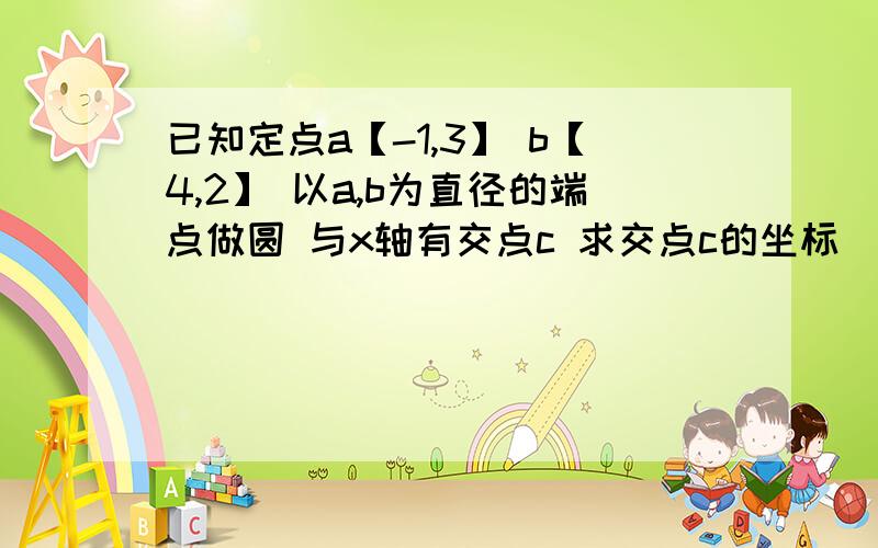 已知定点a【-1,3】 b【4,2】 以a,b为直径的端点做圆 与x轴有交点c 求交点c的坐标