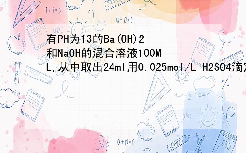 有PH为13的Ba(OH)2和NaOH的混合溶液100ML,从中取出24ml用0.025mol/L H2SO4滴定,当滴定至沉淀不再增加时,所消耗的酸的体积是滴定终点所消耗酸的一半.求； 1当滴到沉淀不再增加时,溶液的PH（设体积可