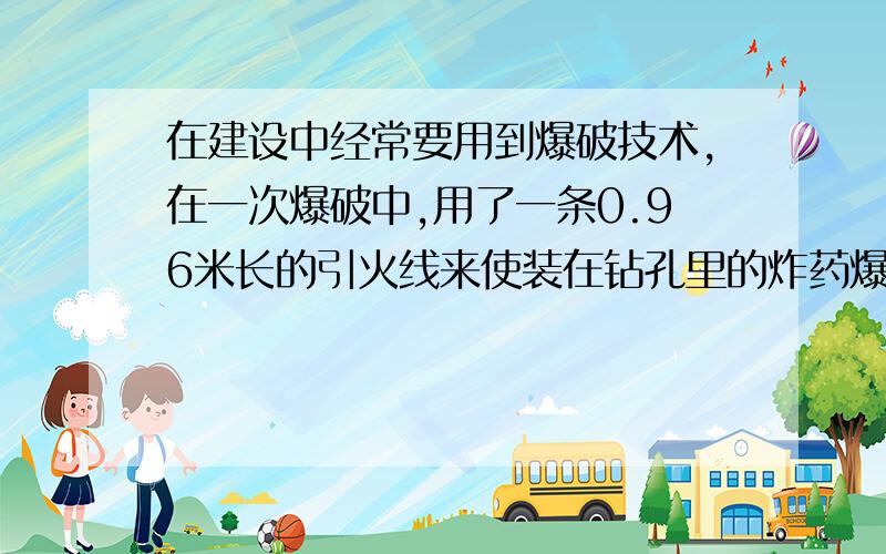 在建设中经常要用到爆破技术,在一次爆破中,用了一条0.96米长的引火线来使装在钻孔里的炸药爆炸,引火线燃烧的速度为0.008米/秒,点火者点着引火线后,以5米/秒的平均速度跑开,问他能不能在