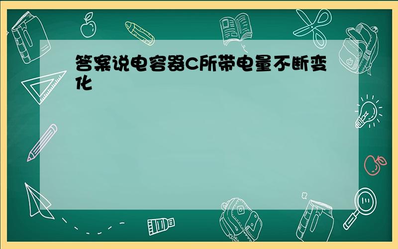 答案说电容器C所带电量不断变化