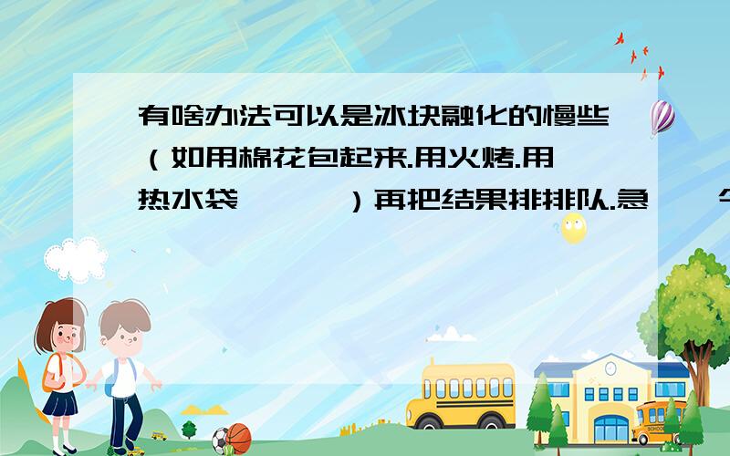 有啥办法可以是冰块融化的慢些（如用棉花包起来.用火烤.用热水袋焐……）再把结果排排队.急……今天要答案.55555……从快到慢