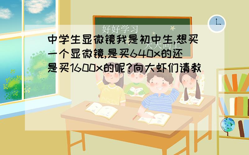 中学生显微镜我是初中生,想买一个显微镜,是买640x的还是买1600x的呢?向大虾们请教