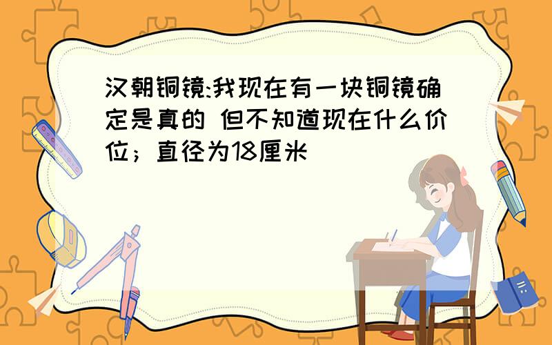 汉朝铜镜:我现在有一块铜镜确定是真的 但不知道现在什么价位；直径为18厘米