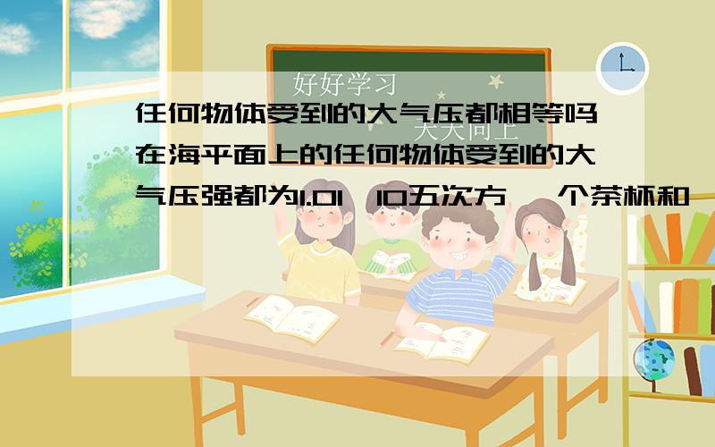 任何物体受到的大气压都相等吗在海平面上的任何物体受到的大气压强都为1.01*10五次方 一个茶杯和一幢大楼受到的大气压都相等吗?