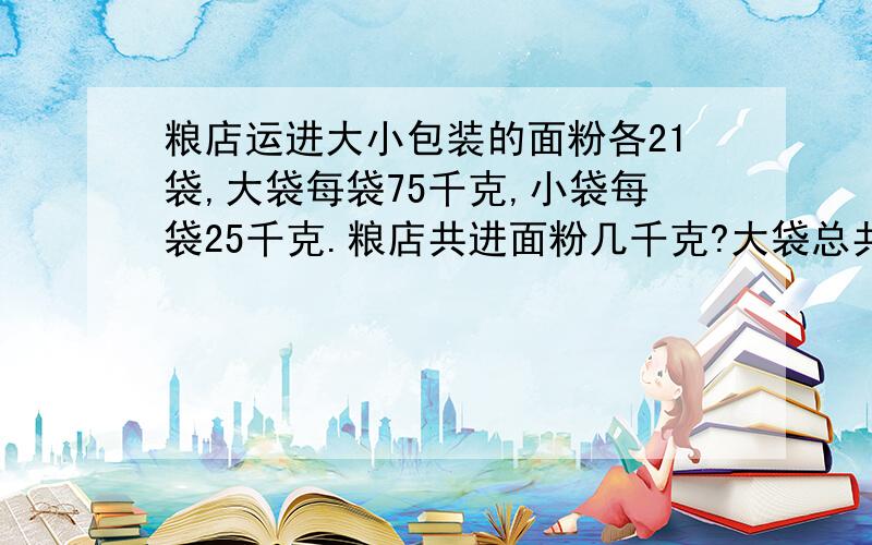 粮店运进大小包装的面粉各21袋,大袋每袋75千克,小袋每袋25千克.粮店共进面粉几千克?大袋总共比小袋多