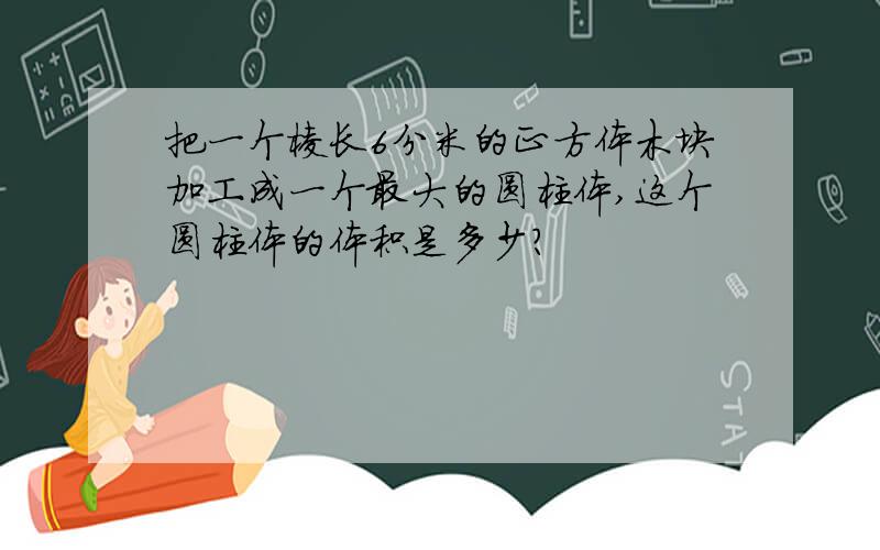 把一个棱长6分米的正方体木块加工成一个最大的圆柱体,这个圆柱体的体积是多少?