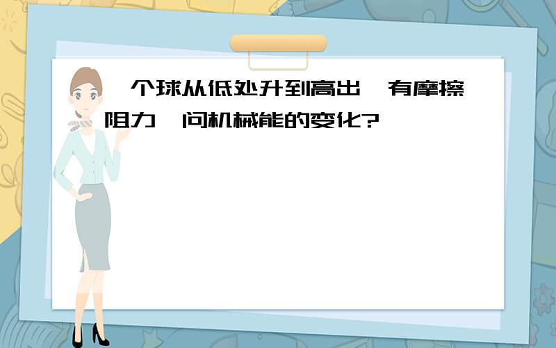 一个球从低处升到高出,有摩擦阻力,问机械能的变化?