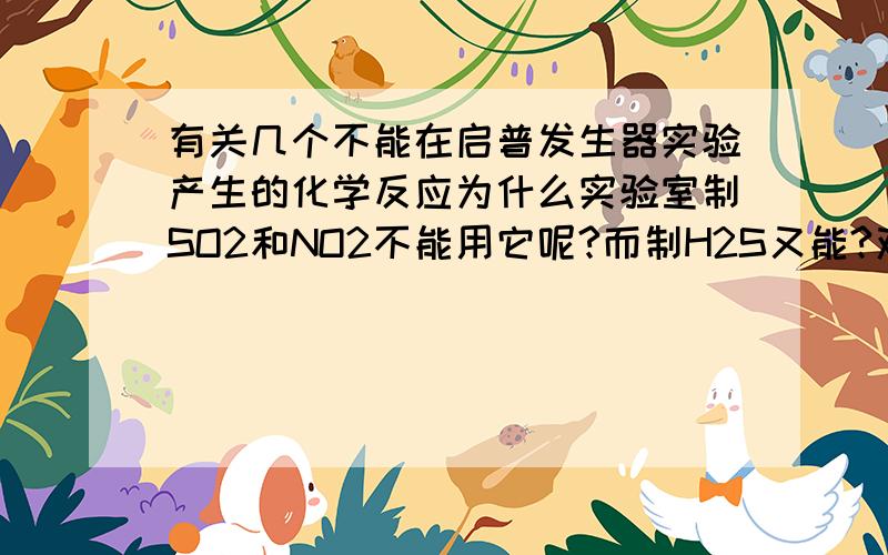 有关几个不能在启普发生器实验产生的化学反应为什么实验室制SO2和NO2不能用它呢?而制H2S又能?双氧水制氧气为什么能用呢？要加MNO2做催化剂，而MNO2是粉末来的喔！