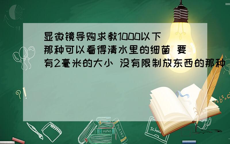 显微镜导购求教1000以下 那种可以看得清水里的细菌 要有2毫米的大小 没有限制放东西的那种 比如食品保险盒子 玻璃圆形的那种