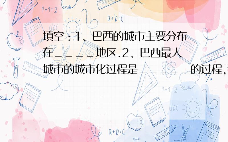 填空：1、巴西的城市主要分布在____地区.2、巴西最大城市的城市化过程是_____的过程,这种现象在（填“发1、巴西的城市主要分布在____地区.2、巴西最大城市的城市化过程是_____的过程,这种