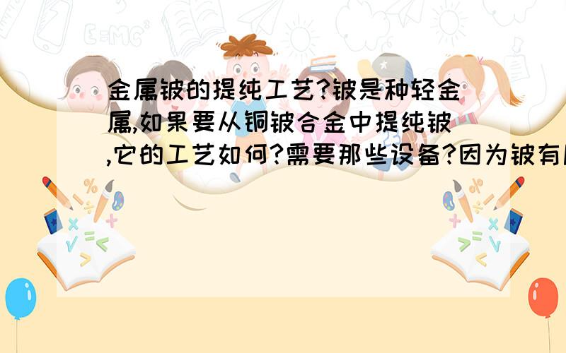 金属铍的提纯工艺?铍是种轻金属,如果要从铜铍合金中提纯铍,它的工艺如何?需要那些设备?因为铍有剧毒,又该如何避免?429742,如果你真能把铍从铍铜合金中提纯,那么你能得到的就不只是我这1