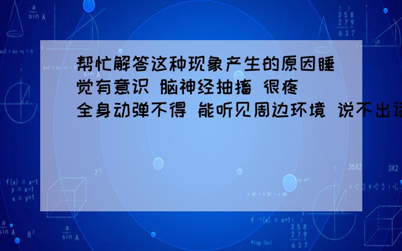 帮忙解答这种现象产生的原因睡觉有意识 脑神经抽搐 很疼 全身动弹不得 能听见周边环境 说不出话 睁不开眼 如果是鬼压身的话 应该没有头痛的症状 我痛得很厉害