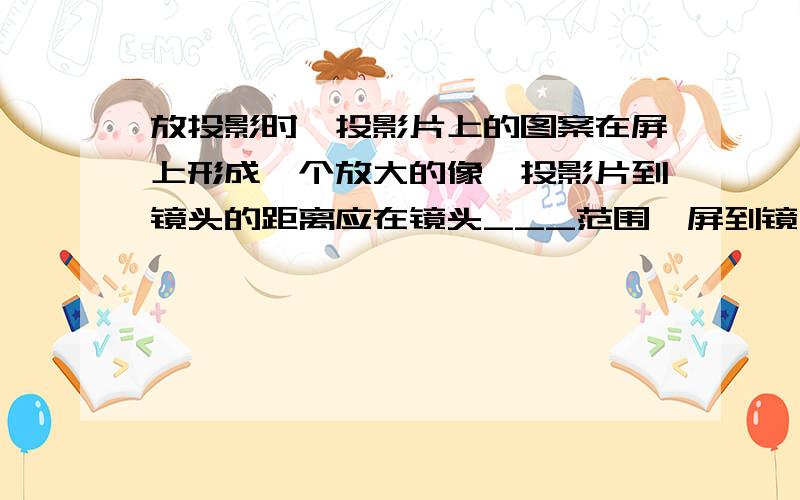 放投影时,投影片上的图案在屏上形成一个放大的像,投影片到镜头的距离应在镜头___范围,屏到镜头的距离在___如题,会的帮忙填下空~