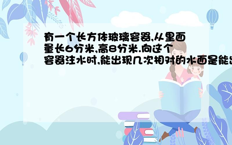 有一个长方体玻璃容器,从里面量长6分米,高8分米.向这个容器注水时,能出现几次相对的水面是能出现几次相对的水面是正方形的情况?当第二次出现相对的水面是正方形时,水所形成的长方体