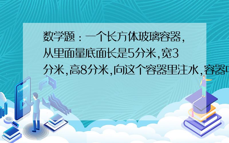 数学题：一个长方体玻璃容器,从里面量底面长是5分米,宽3分米,高8分米,向这个容器里注水,容器中的水所形成的长方体第二次出现一组相对的面是正方形的水的体积是（       ）立方分米后面