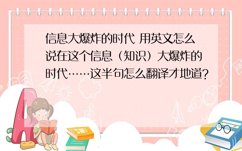 信息大爆炸的时代 用英文怎么说在这个信息（知识）大爆炸的时代……这半句怎么翻译才地道?